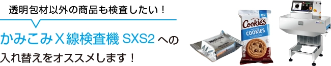 「透明包材以外の商品も検査したい!」方にはかみこみX線検査機SXS2への入れ替えをおすすめします。